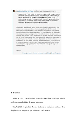 Referencias:
Santos, R. (2012). Fundamentación teórica de la importancia de la lengua materna
en el proceso de adquisición de lenguas extranjeras.
Unir, V. (2020, 2 septiembre). Howard Gardner y las inteligencias múltiples: de la
inteligencia a las inteligencias y la creatividad. UNIR México.
 