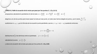 TAREA 4). Halle la ecuación de la recta que pasa por los puntos (1, -2) y (4, 6).
empezamos calculando la pendiente (m) de la recta 𝑚 =
𝑦2−𝑦1
𝑥2−𝑥1
𝑚 =
6− −2
4−1
𝑚 =
6+2
4−1
𝑚 =
8
3
elegimos uno de los puntos para hacer pasar la recta por ese punto, en este caso hemos elegido el punto p, por lo tanto
𝑥0 = 1
𝑦0 = −2
sustituimos m, 𝑥0 𝑦 𝑦0en la fórmula de la ecuación punto-pendiente, que es 𝑦 = 𝑦0 + 𝑚 𝑥 − 𝑥0 quedando entonces:
𝑦 = −2 +
8
3
𝑥 − 1
distribuimos el
8
3
a los términos entre el paréntesis 𝑦 = −2 +
8
3
𝑥 +
8
3
calculamos la suma 𝑦 =
2
3
−
8
3
𝑥
y esta es la ecuación de la recta que pasa por los puntos (1, -2) y (4,6)
 