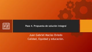 Paso 4. Propuesta de solución integral
Juan Gabriel Macías Oviedo
Calidad, Equidad y educación.
 