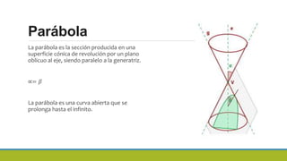 Parábola
La parábola es la sección producida en una
superficie cónica de revolución por un plano
oblicuo al eje, siendo paralelo a la generatriz.
∝= 𝛽
La parábola es una curva abierta que se
prolonga hasta el infinito.
 