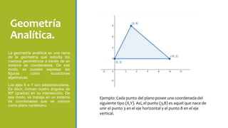 Geometría
Analítica.
La geometría analítica es una rama
de la geometría que estudia los
cuerpos geométricos a través de un
sistema de coordenadas. De ese
modo, se pueden expresar las
figuras como ecuaciones
algebraicas.
Los ejes X e Y son perpendiculares.
Es decir, forman cuatro ángulos de
90º (grados) en su intersección. De
ese modo, se trabaja en un sistema
de coordenadas que se conoce
como plano cartesiano.
Ejemplo: Cada punto del plano posee una coordenada del
siguiente tipo (X,Y). Así, el punto (3,8) es aquel que nace de
unir el punto 3 en el eje horizontal y el punto 8 en el eje
vertical.
 