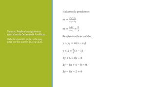 Tarea 4. Realicelos siguientes
ejerciciosde GeometríaAnalítica:
Hallamos la pendiente:
𝑚 =
𝑦2−𝑦1
𝑥2−𝑥1
𝑚 =
6+2
4−1
=
8
3
Resolvemos la ecuación:
𝑦 − 𝑦0 = 𝑚 𝑥 − 𝑥0
𝑦 + 2 =
8
3
𝑥 − 1
3𝑦 + 6 = 8𝑥 − 8
3𝑦 − 8𝑥 + 6 − 8 = 0
3𝑦 − 8𝑥 − 2 = 0
Halle la ecuación de la recta que
pasa por los puntos (1,-2) y (4,6).
 