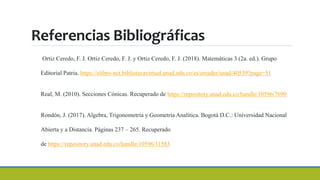 Referencias Bibliográficas
Ortiz Ceredo, F. J. Ortiz Ceredo, F. J. y Ortiz Ceredo, F. J. (2018). Matemáticas 3 (2a. ed.). Grupo
Editorial Patria. https://elibro-net.bibliotecavirtual.unad.edu.co/es/ereader/unad/40539?page=51
Real, M. (2010). Secciones Cónicas. Recuperado de https://repository.unad.edu.co/handle/10596/7690
Rondón, J. (2017). Algebra, Trigonometría y Geometría Analítica. Bogotá D.C.: Universidad Nacional
Abierta y a Distancia. Páginas 237 – 265. Recuperado
de https://repository.unad.edu.co/handle/10596/11583
 