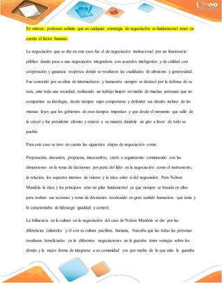 En síntesis: podemos señalar que en cualquier estrategia de negociación es fundamental tener en
cuenta el factor humano.
La negociación que se dio en este caso fue el de negociación institucional por un funcionario
público dando paso a una negociación integradora con acuerdos inteligentes y de calidad con
cooperación y ganancia reciproca donde se resaltaron las cualidades de altruismo y generosidad.
Fue conocido por su alma de intermediario y humanista siempre se destacó por la defensa de su
raza, ante toda una sociedad, realizando un trabajo limpio en medio de muchas personas que no
compartían su ideología, desde siempre supo comportarse y defender sus ideales incluso de las
mismas leyes que los gobiernos de esos tiempos imponían y que desde el momento que salió de
la cárcel y fue presidente afronto y renovó a su manera dándole un giro a favor de todo su
pueblo.
Para este caso se tuvo en cuenta las siguientes etapas de negociación como:
Preparación, discusión, propuesta, intercambio, cierre o seguimiento continuando con las
dimensiones en la toma de decisiones por parte del líder en la negociación como el instrumento,
la relación, los aspectos internos de valores y la ética entre sí del negociador. Para Nelson
Mandela la ética y los principios eran un pilar fundamental ya que siempre se basada en ellos
para realizar sus acciones y toma de decisiones recalcando en gran sentido humanista que tenía y
lo caracterizaba de liderazgo igualdad y control.
La Influencia en la cultura en la negociación del caso de Nelson Mandela se dio por las
diferencias culturales y él con su cultura pacifista, humana, buscaba que las todas las personas
resultaran beneficiadas en la diferentes negociaciones no le gustaba tener ventajas sobre los
demás y la mejor forma de integrarse a su comunidad era por medio de lo que más le gustaba
 