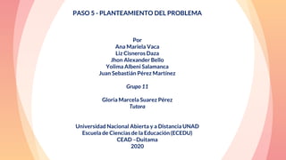 “
PASO 5 - PLANTEAMIENTO DEL PROBLEMA
Por
Ana Mariela Vaca
Liz Cisneros Daza
Jhon Alexander Bello
Yolima Albeni Salamanca
Juan Sebastián Pérez Martínez
Grupo 11
Gloria Marcela Suarez Pérez
Tutora
Universidad Nacional Abierta y a Distancia UNAD
Escuela de Ciencias de la Educación (ECEDU)
CEAD –Duitama
2020
 