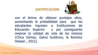 12
JUSTIFICACIÓN
con el ánimo de obtener puntajes altos,
aumentando la probabilidad para que los
estudiantes ingresen a Instituciones de
Educación Superior y por consiguiente
mejorar la calidad de vida de los mismos
(Chica Gómez, Galvis Gutiérrez, & Ramírez
Hassan , 2012).
Seminario de Investigación
 