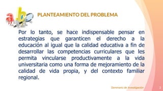 3
Por lo tanto, se hace indispensable pensar en
estrategias que garanticen el derecho a la
educación al igual que la calidad educativa a fin de
desarrollar las competencias curriculares que les
permita vincularse productivamente a la vida
universitaria como una forma de mejoramiento de la
calidad de vida propia, y del contexto familiar
regional.
PLANTEAMIENTO DEL PROBLEMA
Seminario de Investigación
 