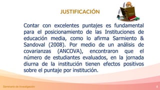 8
JUSTIFICACIÓN
Contar con excelentes puntajes es fundamental
para el posicionamiento de las Instituciones de
educación media, como lo afirma Sarmiento &
Sandoval (2008). Por medio de un análisis de
covarianzas (ANCOVA), encontraron que el
número de estudiantes evaluados, en la jornada
diurna de la institución tienen efectos positivos
sobre el puntaje por institución.
Seminario de Investigación
 