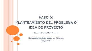 PASO 5:
PLANTEAMIENTO DEL PROBLEMA O
IDEA DE PROYECTO
Diana Katherine Melo Rincón.
Universidad Nacional Abierta y a Distancia
Mayo,2020
 