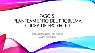 PASO 5:
PLANTEAMIENTO DEL PROBLEMA
O IDEA DE PROYECTO
ROSA CRISTANCHO HERNANDEZ
MARELYN ALMEIDA
 