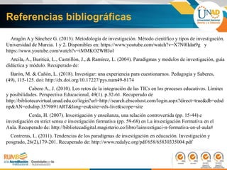 Referencias bibliográficas
Aragón A y Sánchez G. (2013). Metodología de investigación. Método científico y tipos de investigación.
Universidad de Murcia. 1 y 2. Disponibles en: https://www.youtube.com/watch?v=X7N0lIdat9g y
https://www.youtube.com/watch?v=iMMKO2WHJoI
Arcila, A., Buriticá, L., Castrillón, J., & Ramírez, L. (2004). Paradigmas y modelos de investigación, guía
didáctica y módulo. Recuperado de:
Barón, M. & Cañón, L. (2018). Investigar: una experiencia para cuestionarnos. Pedagogía y Saberes,
(49), 115-125. doi: http://dx.doi.org/10.17227/pys.num49-8174
Cabero A., J. (2010). Los retos de la integración de las TICs en los procesos educativos. Límites
y posibilidades. Perspectiva Educacional, 49(1). p.32-61. Recuperado de
http://bibliotecavirtual.unad.edu.co/login?url=http://search.ebscohost.com/login.aspx?direct=true&db=edsd
np&AN=edsdnp.3579891ART&lang=es&site=eds-live&scope=site
Cerda, H. (2007). Investigación y enseñanza, una relación controvertida (pp. 15-44) e
investigación en strict sensu e investigación formativa (pp. 59-68) en La investigación Formativa en el
Aula. Recuperado de: http://bibliotecadigital.magisterio.co/libro/lainvestigaci-n-formativa-en-el-aula#
Contreras, L. (2011). Tendencias de los paradigmas de investigación en educación. Investigación y
posgrado, 26(2),179-201. Recuperado de: http://www.redalyc.org/pdf/658/65830335004.pdf
 