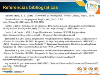 Referencias bibliográficas
Espinoza Freire, E. E. (2018). El problema de investigación. Revista Conrado, 14(64), 22-32.
Estructura basada en siete preguntas. Empiria, (40), 199-228. doi:
https://doi.org/10.5944/empiria.40.2018.22016
Fuentes, C. (2015). Investigación en educación: de la práctica docente a los aspectos epistemológicos,
éticos y sociales. Praxis y Saber, 6(11), 235-244. doi: https://doi.org/10.19053/22160159.3581
García, F., & García, L. (2005). La problematización. Cuadernos ISCEEM. Recuperado de:
https://hermenecia.files.wordpress.com/2011/08/sesion-5-laproblematizacion.pdf
Hernández, Y. y otros (2019). Lineamientos Para el Desarrollo de Trabajos de Grado. Especializaciones
– Escuela de Educación – ECEDU. Recuperado de: https://repository.unad.edu.co/handle/10596/30475 -
UNAD - Corredor Camargo, Emma Sofia (2019) Técnicas de Investigación: Identificación del problema.
Recuperado de https://stadium.unad.edu.co/ovas/10596_22997/PDF.pdf
Hernández, Y. y otros (2019). Lineamientos Para el Desarrollo de Trabajos de Grado. Especializaciones
– Escuela de Educación – ECEDU. Recuperado de: https://repository.unad.edu.co/handle/10596/30475
http://virtual.funlam.edu.co/repositorio/sites/default/files/repositorioarchivos/2
011/02/0008paradigmasymodelos.771.pdf
http://www.icfes.gov.co/documents/20143/1711757/Informe%20nacional%20resultados%20examen%20
saber%2011-%202018.pdf
 