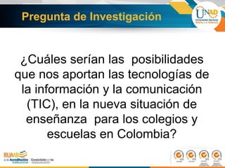 ¿Cuáles serían las posibilidades
que nos aportan las tecnologías de
la información y la comunicación
(TIC), en la nueva situación de
enseñanza para los colegios y
escuelas en Colombia?
Pregunta de Investigación
 