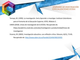 SEMINARIO DE INVESTIGACIÓN
ESPECIALIZACIONES ECEDU
Tamayo, M. (1999). La investigación. Serie Aprender a investigar. Instituto Colombiano
para el Fomento de la Educación Superior, ICFES. Módulo 2.
UNAD (2018). Líneas de investigación de la ECEDU. Recuperado de:
https://academia.unad.edu.co/ecedu/investigacion-y-productividad/lineas-de-
investigacion
Vivanco, M. (2003). Investigación educativa: una reflexión crítica. Educere, 6(21), 73-81.
Recuperado de: http://www.saber.ula.ve/handle/123456789/19765
 