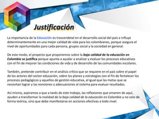 La importancia de la Educación es trascendetal en el desarrollo social del país e influye
determinantemente en una mejor calidad de vida para los colombianos, porque asegura el
nivel de oportunidades para cada persona, grupos social y la sociedad en general.
De este modo, el proyecto que proponemos sobre la baja calidad de la educación en
Colombia se justifica porque apunta a ayudar a analizar y evaluar los procesos educativos
con el fin de mejorar las condiciones de vida y de desarrollo de las comunidades escolares.
También, pretende contribuir en el análisis crítico que se requiere en el país sobre el papel
de los actores del sector educación, sobre los planes y estrategias con el fin de fortalecer los
procesos pedagógicos y aquellos de gestión educativa, al igual que las metas que se
necesitan lograr y las revisiones y adecuaciones al sistema para evaluar resultados.
Así mismo, aspiramos a que a tavés de este trabajo, las reflexiones que emanen de aquí,
ayuden a transformar la realidad de la baja calidad de la educación en Colombia y no solo de
forma teórica, sino que debe manifestarse en acciones efectivas a todo nivel.
Justificación
 