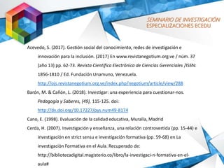 SEMINARIO DE INVESTIGACIÓN
ESPECIALIZACIONES ECEDU
Acevedo, S. (2017). Gestión social del conocimiento, redes de investigación e
innovación para la inclusión. (2017) En www.revistanegotium.org.ve / núm. 37
(año 13) pp. 62-73. Revista Científica Electrónica de Ciencias Gerenciales /ISSN:
1856-1810 / Ed. Fundación Unamuno, Venezuela.
http://ojs.revistanegotium.org.ve/index.php/negotium/article/view/288
Barón, M. & Cañón, L. (2018). Investigar: una experiencia para cuestionar-nos.
Pedagogía y Saberes, (49), 115-125. doi:
http://dx.doi.org/10.17227/pys.num49-8174
Cano, E. (1998). Evaluación de la calidad educativa, Muralla, Madrid
Cerda, H. (2007). Investigación y enseñanza, una relación controvertida (pp. 15-44) e
investigación en strict sensu e investigación formativa (pp. 59-68) en La
investigación Formativa en el Aula. Recuperado de:
http://bibliotecadigital.magisterio.co/libro/la-investigaci-n-formativa-en-el-
aula#
 