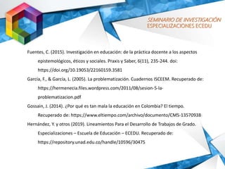 SEMINARIO DE INVESTIGACIÓN
ESPECIALIZACIONES ECEDU
Fuentes, C. (2015). Investigación en educación: de la práctica docente a los aspectos
epistemológicos, éticos y sociales. Praxis y Saber, 6(11), 235-244. doi:
https://doi.org/10.19053/22160159.3581
García, F., & García, L. (2005). La problematización. Cuadernos ISCEEM. Recuperado de:
https://hermenecia.files.wordpress.com/2011/08/sesion-5-la-
problematizacion.pdf
Gossain, J. (2014). ¿Por qué es tan mala la educación en Colombia? El tiempo.
Recuperado de: https://www.eltiempo.com/archivo/documento/CMS-13570938
Hernández, Y. y otros (2019). Lineamientos Para el Desarrollo de Trabajos de Grado.
Especializaciones – Escuela de Educación – ECEDU. Recuperado de:
https://repository.unad.edu.co/handle/10596/30475
 