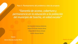 “Garantía de acceso, cobertura y
permanencia en la educación a la población
del municipio de Soacha, en edad escolar”
Yeni Marcela Cárdenas Mahecha
Miguel Fernando Jiménez Olmos
Diego Alberto Nieves Arévalo
Camila Vásquez Ramón
Paso 5: Planteamiento del problema o idea de proyecto
Bogotá, julio 2020
Tutora:
Gloria Marcela Suárez Pérez
 