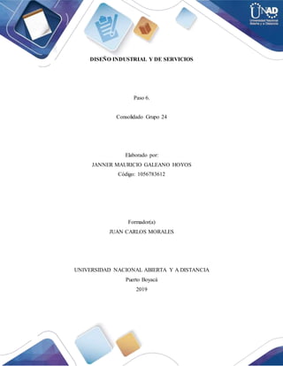 DISEÑO INDUSTRIAL Y DE SERVICIOS
Paso 6.
Consolidado Grupo 24
Elaborado por:
JANNER MAURICIO GALEANO HOYOS
Código: 1056783612
Formador(a)
JUAN CARLOS MORALES
UNIVERSIDAD NACIONAL ABIERTA Y A DISTANCIA
Puerto Boyacá
2019
 