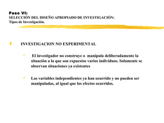 Paso VI:  SELECCIÓN DEL DISEÑO APROPIADO DE INVESTIGACIÓN: Tipos de Investigación. INVESTIGACION NO EXPERIMENTAL   El investigador no construye o  manipula deliberadamente la situación a la que son expuestos varios individuos. Solamente se observan situaciones ya existentes  Las variables independientes ya han ocurrido y no pueden ser manipuladas, al igual que los efectos ocurridos.   