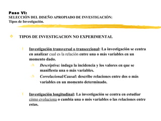 Paso VI:  SELECCIÓN DEL DISEÑO APROPIADO DE INVESTIGACIÓN: Tipos de Investigación. TIPOS DE INVESTIGACION NO EXPERIMENTAL   Investigación transversal o transeccional : La investigación se centra en analizar  cual es la relación  entre una o más variables en un momento dado. Descriptiva:  indaga la incidencia y los valores en que se manifiesta una o más variables. Correlacional/Causal : describe relaciones entre dos o más variables en un momento determinado.   Investigación longitudinal : La investigación se centra en estudiar  cómo evoluciona  o cambia una o mós variables o las relaciones entre estas.  