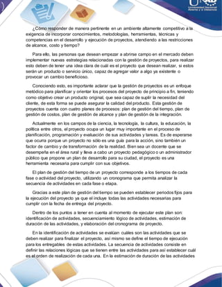 ¿Cómo responder de manera pertinente en un ambiente altamente competitivo a la
exigencia de incorporar conocimientos, metodologías, herramientas, técnicas y
competencias en el desarrollo y ejecución de proyectos, atendiendo a las restricciones
de alcance, costo y tiempo?
Para ello, las personas que desean empezar a abrirse campo en el mercado deben
implementar nuevas estrategias relacionadas con la gestión de proyectos, para realizar
esto deben de tener una idea clara de cuál es el proyecto que desean realizar, si estos
serán un producto o servicio único, capaz de agregar valor a algo ya existente o
provocar un cambio beneficioso.
Conociendo esto, es importante aclarar que la gestión de proyectos es un enfoque
metódico para planificar y orientar los procesos del proyecto de principio a fin, teniendo
como objetivo crear un producto original, que sea capaz de suplir la necesidad del
cliente, de esta forma se puede asegurar la calidad del producto. Esta gestión de
proyectos cuenta con cuatro planes de procesos: plan de gestión del tiempo, plan de
gestión de costos, plan de gestión de alcance y plan de gestión de la integración.
Actualmente en los campos de la ciencia, la tecnología, la cultura, la educación, la
política entre otros, el proyecto ocupa un lugar muy importante en el proceso de
planificación, programación y evaluación de sus actividades y tareas. Es de esperarse
que ocurra porque un proyecto no sólo es una guía para la acción, sino también un
factor de cambio y de transformación de la realidad. Bien sea un docente que se
desempeña en el área rural y lleva a cabo un proyecto pedagógico o un administrador
público que propone un plan de desarrollo para su ciudad, el proyecto es una
herramienta necesaria para cumplir con sus objetivos.
El plan de gestión del tiempo de un proyecto corresponde a los tiempos de cada
fase o actividad del proyecto, utilizando un cronograma que permita analizar la
secuencia de actividades en cada fase o etapa.
Gracias a este plan de gestión del tiempo se pueden establecer periodos fijos para
la ejecución del proyecto ya que el incluye todas las actividades necesarias para
cumplir con la fecha de entrega del proyecto.
Dentro de los puntos a tener en cuenta al momento de ejecutar este plan son:
identificación de actividades, secuenciamiento lógico de actividades, estimación de
duración de las actividades, y elaboración del cronograma de proyecto.
En la identificación de actividades se evalúan cuáles son las actividades que se
deben realizar para finalizar el proyecto, así mismo se define el tiempo de ejecución
para los entregables de estas actividades. La secuencia de actividades consiste en
definir las relaciones lógicas que se tienen entre las actividades para así establecer cuál
es el orden de realización de cada una. En la estimación de duración de las actividades
 