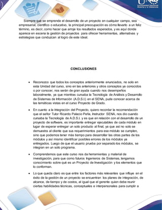 Siempre que se emprende el desarrollo de un proyecto en cualquier campo, sea
empresarial, científico o educativo, la principal preocupación es cómo llevarlo a un feliz
término, es decir, como hacer que arroje los resultados esperados, y es aquí donde
aparece en escena la gestión de proyectos para ofrecer herramientas, alternativas y
estrategias que conduzcan al logro de este ideal.
CONCLUSIONES
 Reconozco que todos los conceptos anteriormente enunciados, no solo en
esta Unidad del curso, sino en las anteriores y otros conceptos ya conocidos
o por conocer, nos serán de gran ayuda cuando nos desempeños
laboralmente, ya que mientras cursaba la Tecnología de Análisis y Desarrollo
de Sistemas de Información (A.D.S.I.) en el SENA, pude conocer acerca de
las temáticas vistas en el curso Proyecto de Grado.
 En cuanto a la Integración del Proyecto, quiero recordar la recomendación
que el señor Tutor Ricardo Palacio Peña, Instructor SENA, nos dio cuando
cursaba la Tecnología de A.D.S.I. y es que en relación con el desarrollo de un
proyecto de software, es importante entregar ejecutables de cada módulo en
lugar de esperar entregar un solo producto al final, ya que así no solo se
demuestra al cliente que sus requerimientos para ese módulo se cumplen,
sino que podemos tener más tiempo para desarrollar las otras partes de los
módulos y así mismo identificar posibles errores de los módulos ya
entregados. Luego de que el usuario prueba por separado los módulos, se
integran en un solo programa.
 Comprendemos que este curso nos da herramientas y material de
investigación, para que como futuros Ingenieros de Sistemas, tengamos
conocimiento sobre qué es un Proyecto de Investigación y los elementos que
lo conforman.
 Lo que queda claro es que entre los factores más relevantes que influye en el
éxito de la gestión de un proyecto se encuentran los planes de integración, de
alcance, de tiempo y de costos, al igual que el gerente quien debe reunir
ciertas habilidades técnicas, conceptuales e interpersonales para cumplir a
 
