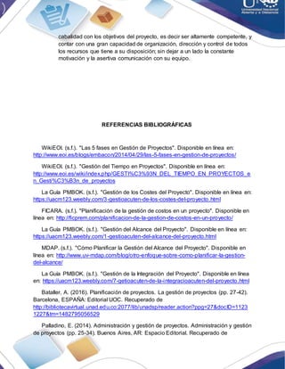 cabalidad con los objetivos del proyecto, es decir ser altamente competente, y
contar con una gran capacidad de organización, dirección y control de todos
los recursos que tiene a su disposición; sin dejar a un lado la constante
motivación y la asertiva comunicación con su equipo.
REFERENCIAS BIBLIOGRÁFICAS
WikiEOI. (s.f.). "Las 5 fases en Gestión de Proyectos". Disponible en línea en:
http://www.eoi.es/blogs/embacon/2014/04/29/las-5-fases-en-gestion-de-proyectos/
WikiEOI. (s.f.). "Gestión del Tiempo en Proyectos". Disponible en línea en:
http://www.eoi.es/wiki/index.php/GESTI%C3%93N_DEL_TIEMPO_EN_PROYECTOS_e
n_Gesti%C3%B3n_de_proyectos
La Guía PMBOK. (s.f.). "Gestión de los Costes del Proyecto". Disponible en línea en:
https://uacm123.weebly.com/3-gestioacuten-de-los-costes-del-proyecto.html
FICARA. (s.f.). "Planificación de la gestión de costos en un proyecto". Disponible en
línea en: http://ficprem.com/planificacion-de-la-gestion-de-costos-en-un-proyecto/
La Guía PMBOK. (s.f.). "Gestión del Alcance del Proyecto". Disponible en línea en:
https://uacm123.weebly.com/1-gestioacuten-del-alcance-del-proyecto.html
MDAP. (s.f.). "Cómo Planificar la Gestión del Alcance del Proyecto". Disponible en
línea en: http://www.uv-mdap.com/blog/otro-enfoque-sobre-como-planificar-la-gestion-
del-alcance/
La Guía PMBOK. (s.f.). "Gestión de la Integración del Proyecto". Disponible en línea
en: https://uacm123.weebly.com/7-getioacuten-de-la-integracioacuten-del-proyecto.html
Bataller, A. (2016). Planificación de proyectos. La gestión de proyectos (pp. 27-42).
Barcelona, ESPAÑA: Editorial UOC. Recuperado de
http://bibliotecavirtual.unad.edu.co:2077/lib/unadsp/reader.action?ppg=27&docID=1123
1227&tm=1482795056529
Palladino, E. (2014). Administración y gestión de proyectos. Administración y gestión
de proyectos (pp. 25-34). Buenos Aires, AR: Espacio Editorial. Recuperado de
 