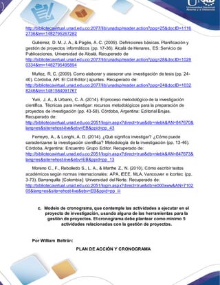 http://bibliotecavirtual.unad.edu.co:2077/lib/unadsp/reader.action?ppg=25&docID=1116
2736&tm=1482795267282
Gutiérrez, D. M. J. A., & Pagés, A. C. (2009). Definiciones básicas. Planificación y
gestión de proyectos informáticos (pp. 17-36). Alcalá de Henares, ES: Servicio de
Publicaciones. Universidad de Alcalá. Recuperado de
http://bibliotecavirtual.unad.edu.co:2077/lib/unadsp/reader.action?ppg=28&docID=1028
0334&tm=1482795495894
Muñoz, R. C. (2009). Como elaborar y asesorar una investigación de tesis (pp. 24-
40). Córdoba, AR: El Cid Editor | apuntes. Recuperado de:
http://bibliotecavirtual.unad.edu.co:2077/lib/unadsp/reader.action?ppg=24&docID=1032
8246&tm=1481584091767
Yuni, J. A., & Urbano, C. A. (2014). El proceso metodológico de la investigación
científica. Técnicas para investigar: recursos metodológicos para la preparación de
proyectos de investigación (pp. 43-58). Córdoba, Argentina: Editorial Brujas.
Recuperado de:
http://bibliotecavirtual.unad.edu.co:2051/login.aspx?direct=true&db=nlebk&AN=847670&
lang=es&site=ehost-live&ebv=EB&ppid=pp_43
Ferreyro, A., & Longhi, A. D. (2014). ¿Qué significa investigar? ¿Cómo puede
caracterizarse la investigación científica? Metodología de la investigación (pp. 13-46).
Córdoba, Argentina: Encuentro Grupo Editor. Recuperado de:
http://bibliotecavirtual.unad.edu.co:2051/login.aspx?direct=true&db=nlebk&AN=847673&
lang=es&site=ehost-live&ebv=EB&ppid=pp_13
Moreno C., F., Rebolledo S., L. A., & Marthe Z., N. (2010). Cómo escribir textos
académicos según normas internacionales: APA, IEEE, MLA, Vancouver e Icontec (pp.
3-73). Barranquilla [Colombia]: Universidad del Norte. Recuperado de:
http://bibliotecavirtual.unad.edu.co:2051/login.aspx?direct=true&db=e000xww&AN=7102
05&lang=es&site=ehost-live&ebv=EB&ppid=pp_iii
c. Modelo de cronograma, que contemple las actividades a ejecutar en el
proyecto de investigación, usando alguna de las herramientas para la
gestión de proyectos. El cronograma debe plantear como mínimo 5
actividades relacionadas con la gestión de proyectos.
Por William Beltrán:
PLAN DE ACCIÓN Y CRONOGRAMA
 