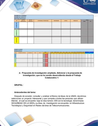 d. Propuesta de investigación ampliada. Adicionar a la propuesta de
investigación, que se ha venido desarrollando desde el Trabajo
Colaborativo 1:
GRUPAL:
Antecedentes del tema:
Después de acceder, consultar y analizar el Banco de Ideas de la UNAD, decidimos
seleccionar un proyecto interesante y que compete a todas las personas que utilizan
Internet, el cual se encuentra bajo la idea número 009 con la tecnología denominada:
SEGURIDAD DE LA WEB y su línea de investigación se encuentra en Infraestructura
Tecnológica y Seguridad en Redes del área de Telecomunicaciones.
 