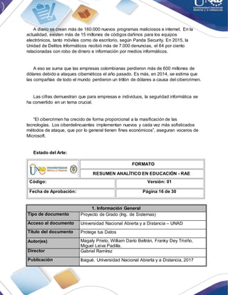 A diario se crean más de 160.000 nuevos programas maliciosos e internet. En la
actualidad, existen más de 15 millones de códigos dañinos para los equipos
electrónicos, tanto móviles como de escritorio, según Panda Security. En 2015, la
Unidad de Delitos Informáticos recibió más de 7.000 denuncias, el 64 por ciento
relacionadas con robo de dinero e información por medios informáticos.
A eso se suma que las empresas colombianas perdieron más de 600 millones de
dólares debido a ataques cibernéticos el año pasado. Es más, en 2014, se estima que
las compañías de todo el mundo perdieron un trillón de dólares a causa del cibercrimen.
Las cifras demuestran que para empresas e individuos, la seguridad informática se
ha convertido en un tema crucial.
“El cibercrimen ha crecido de forma proporcional a la masificación de las
tecnologías. Los ciberdelincuentes implementan nuevos y cada vez más sofisticados
métodos de ataque, que por lo general tienen fines económicos”, aseguran voceros de
Microsoft.
Estado del Arte:
FORMATO
RESUMEN ANALÍTICO EN EDUCACIÓN - RAE
Código: Versión: 01
Fecha de Aprobación: Página 16 de 30
1. Información General
Tipo de documento Proyecto de Grado (Ing. de Sistemas)
Acceso al documento Universidad Nacional Abierta y a Distancia – UNAD
Título del documento Protege tus Datos
Autor(es) Magaly Prieto, William Darío Beltrán, Franky Dey Triviño,
Miguel Leiva Padilla.
Director Gabriel Ramírez
Publicación Ibagué. Universidad Nacional Abierta y a Distancia, 2017
 