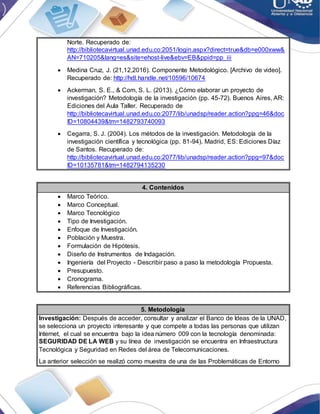 Norte. Recuperado de:
http://bibliotecavirtual.unad.edu.co:2051/login.aspx?direct=true&db=e000xww&
AN=710205&lang=es&site=ehost-live&ebv=EB&ppid=pp_iii
 Medina Cruz, J. (21,12,2016). Componente Metodológico. [Archivo de video].
Recuperado de: http://hdl.handle.net/10596/10674
 Ackerman, S. E., & Com, S. L. (2013). ¿Cómo elaborar un proyecto de
investigación? Metodología de la investigación (pp. 45-72). Buenos Aires, AR:
Ediciones del Aula Taller. Recuperado de
http://bibliotecavirtual.unad.edu.co:2077/lib/unadsp/reader.action?ppg=46&doc
ID=10804439&tm=1482793740093
 Cegarra, S. J. (2004). Los métodos de la investigación. Metodología de la
investigación científica y tecnológica (pp. 81-94). Madrid, ES: Ediciones Díaz
de Santos. Recuperado de:
http://bibliotecavirtual.unad.edu.co:2077/lib/unadsp/reader.action?ppg=97&doc
ID=10135781&tm=1482794135230
4. Contenidos
 Marco Teórico.
 Marco Conceptual.
 Marco Tecnológico
 Tipo de Investigación.
 Enfoque de Investigación.
 Población y Muestra.
 Formulación de Hipótesis.
 Diseño de Instrumentos de Indagación.
 Ingeniería del Proyecto - Describir paso a paso la metodología Propuesta.
 Presupuesto.
 Cronograma.
 Referencias Bibliográficas.
5. Metodología
Investigación: Después de acceder, consultar y analizar el Banco de Ideas de la UNAD,
se selecciona un proyecto interesante y que compete a todas las personas que utilizan
Internet, el cual se encuentra bajo la idea número 009 con la tecnología denominada:
SEGURIDAD DE LA WEB y su línea de investigación se encuentra en Infraestructura
Tecnológica y Seguridad en Redes del área de Telecomunicaciones.
La anterior selección se realizó como muestra de una de las Problemáticas de Entorno
 