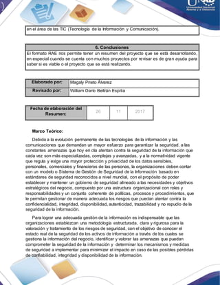 en el área de las TIC (Tecnología de la Información y Comunicación).
6. Conclusiones
El formato RAE nos permite tener un resumen del proyecto que se está desarrollando,
en especial cuando se cuenta con muchos proyectos por revisar es de gran ayuda para
saber si es viable o el proyecto que se está realizando.
Elaborado por: Magaly Prieto Álvarez
Revisado por: William Darío Beltrán Espitia
Fecha de elaboración del
Resumen:
26 11 2017
Marco Teórico:
Debido a la evolución permanente de las tecnologías de la información y las
comunicaciones que demandan un mayor esfuerzo para garantizar la seguridad, a las
constantes amenazas que hoy en día atentan contra la seguridad de la información que
cada vez son más especializadas, complejas y avanzadas, y a la normatividad vigente
que regula y exige una mayor protección y privacidad de los datos sensibles,
personales, comerciales y financieros de las personas, la organizaciones deben contar
con un modelo o Sistema de Gestión de Seguridad de la Información basado en
estándares de seguridad reconocidos a nivel mundial, con el propósito de poder
establecer y mantener un gobierno de seguridad alineado a las necesidades y objetivos
estratégicos del negocio, compuesto por una estructura organizacional con roles y
responsabilidades y un conjunto coherente de políticas, procesos y procedimientos, que
le permitan gestionar de manera adecuada los riesgos que puedan atentar contra la
confidencialidad, integridad, disponibilidad, autenticidad, trazabilidad y no repudio de la
seguridad de la información.
Para lograr una adecuada gestión de la información es indispensable que las
organizaciones establezcan una metodología estructurada, clara y rigurosa para la
valoración y tratamiento de los riesgos de seguridad, con el objetivo de conocer el
estado real de la seguridad de los activos de información a través de los cuales se
gestiona la información del negocio, identificar y valorar las amenazas que puedan
comprometer la seguridad de la información y determinar los mecanismos y medidas
de seguridad a implementar para minimizar el impacto en caso de las posibles pérdidas
de confiabilidad, integridad y disponibilidad de la información.
 