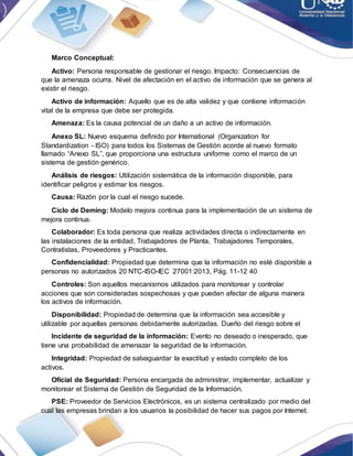 Marco Conceptual:
Activo: Persona responsable de gestionar el riesgo. Impacto: Consecuencias de
que la amenaza ocurra. Nivel de afectación en el activo de información que se genera al
existir el riesgo.
Activo de información: Aquello que es de alta validez y que contiene información
vital de la empresa que debe ser protegida.
Amenaza: Es la causa potencial de un daño a un activo de información.
Anexo SL: Nuevo esquema definido por International (Organization for
Standardization - ISO) para todos los Sistemas de Gestión acorde al nuevo formato
llamado “Anexo SL”, que proporciona una estructura uniforme como el marco de un
sistema de gestión genérico.
Análisis de riesgos: Utilización sistemática de la información disponible, para
identificar peligros y estimar los riesgos.
Causa: Razón por la cual el riesgo sucede.
Ciclo de Deming: Modelo mejora continua para la implementación de un sistema de
mejora continua.
Colaborador: Es toda persona que realiza actividades directa o indirectamente en
las instalaciones de la entidad, Trabajadores de Planta, Trabajadores Temporales,
Contratistas, Proveedores y Practicantes.
Confidencialidad: Propiedad que determina que la información no esté disponible a
personas no autorizados 20 NTC-ISO-IEC 27001:2013, Pág. 11-12 40
Controles: Son aquellos mecanismos utilizados para monitorear y controlar
acciones que son consideradas sospechosas y que pueden afectar de alguna manera
los activos de información.
Disponibilidad: Propiedad de determina que la información sea accesible y
utilizable por aquellas personas debidamente autorizadas. Dueño del riesgo sobre el
Incidente de seguridad de la información: Evento no deseado o inesperado, que
tiene una probabilidad de amenazar la seguridad de la información.
Integridad: Propiedad de salvaguardar la exactitud y estado completo de los
activos.
Oficial de Seguridad: Persona encargada de administrar, implementar, actualizar y
monitorear el Sistema de Gestión de Seguridad de la Información.
PSE: Proveedor de Servicios Electrónicos, es un sistema centralizado por medio del
cual las empresas brindan a los usuarios la posibilidad de hacer sus pagos por Internet.
 