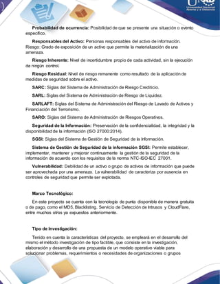 Probabilidad de ocurrencia: Posibilidad de que se presente una situación o evento
específico.
Responsables del Activo: Personas responsables del activo de información.
Riesgo: Grado de exposición de un activo que permite la materialización de una
amenaza.
Riesgo Inherente: Nivel de incertidumbre propio de cada actividad, sin la ejecución
de ningún control.
Riesgo Residual: Nivel de riesgo remanente como resultado de la aplicación de
medidas de seguridad sobre el activo.
SARC: Siglas del Sistema de Administración de Riesgo Crediticio.
SARL: Siglas del Sistema de Administración de Riesgo de Liquidez.
SARLAFT: Siglas del Sistema de Administración del Riesgo de Lavado de Activos y
Financiación del Terrorismo.
SARO: Siglas del Sistema de Administración de Riesgos Operativos.
Seguridad de la Información: Preservación de la confidencialidad, la integridad y la
disponibilidad de la información (ISO 27000:2014).
SGSI: Siglas del Sistema de Gestión de Seguridad de la Información.
Sistema de Gestión de Seguridad de la información SGSI: Permite establecer,
implementar, mantener y mejorar continuamente la gestión de la seguridad de la
información de acuerdo con los requisitos de la norma NTC-ISO-IEC 27001.
Vulnerabilidad: Debilidad de un activo o grupo de activos de información que puede
ser aprovechada por una amenaza. La vulnerabilidad de caracteriza por ausencia en
controles de seguridad que permite ser explotada.
Marco Tecnológico:
En este proyecto se cuenta con la tecnología de punta disponible de manera gratuita
o de pago, como el MD5, Blacklisting, Servicio de Detección de Intrusos y CloudFlare,
entre muchos otros ya expuestos anteriormente.
Tipo de Investigación:
Tenido en cuenta la características del proyecto, se empleará en el desarrollo del
mismo el método investigación de tipo factible, que consiste en la investigación,
elaboración y desarrollo de una propuesta de un modelo operativo viable para
solucionar problemas, requerimientos o necesidades de organizaciones o grupos
 