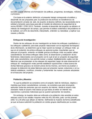 sociales; puede referirse a la formulación de políticas, programas, tecnologías, métodos
o procesos.
Con base en la anterior definición, el presente trabajo corresponde al análisis y
desarrollo de una propuesta para la protección de archivos en transferencia de
documentación privada vía web, de acuerdo al alcance definido, las necesidades de la
entidad y tomando para base para ello el modelo de referencia de seguridad de la
norma ISO/IEC 27001:2013. También, durante el desarrollo del proyecto se utilizara el
método de investigación de campo, que permite el análisis sistemático del problema en
la realidad, con el fin de describirlo, interpretarlo, entender su naturaleza y explicar sus
causas y efectos.
Enfoque de Investigación:
Dentro de los enfoques de una investigación se tienen los enfoques cuantitativos y
los enfoques cualitativos para este proyecto relacionado con la seguridad de traspaso
de la información, se determinó que la mejor opción es manejar un enfoque mixto ya
que en el contenido de ambos enfoques se aprecian puntos importantes que se
adecuan al proyecto, entrando en detalle gracias al enfoque mixto se pueden utilizar
características de ambos enfoques tales como, la observación y evaluación de los
fenómenos relacionados con el proyecto con lo cual al ser un proyecto de seguridad
web, esta característica nos permite revisar y evaluar detalladamente cuales son las
falencias que se presentan en los ataques de seguridad, luego de esta observación el
enfoque de investigación mixta permite establecer suposiciones o ideas acerca de
dichas falencias gracias a la revisión previa de los mismos, así mismo se prueban o
ensayan la detección de estas falencias para así proponer nuevas soluciones o en su
defecto establecer, modificar, cimentar y fundamentar las nuevas posturas adoptadas
en el trascurso del proyecto.
Población y Muestra:
Ya que la población se considera como el conjunto total de individuos, objetos o
medidas que tienen características comunes, se considera que para el proyecto
aplicarían todas las personas que son usuarios de internet, desde el usuario más
avanzado hasta el usuario más básico ya que todos al entrar en internet nos
exponemos a personas maliciosas que se quieren aprovechar de nosotros.
Sin embargo, la muestra debe ser enfocada a la población más sensible en estos
ataques como lo son adultos mayores entre los 40 y 60 años, junto con los jóvenes
entre 12 y 20 años que utilizan el internet. Definiendo la muestra de forma estratificada
ya que se busca subdividir la población en ciertos grupos clasificados por su edad.
 