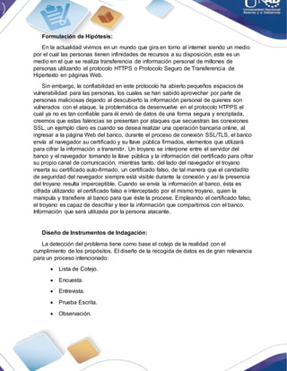 Formulación de Hipótesis:
En la actualidad vivimos en un mundo que gira en torno al internet siendo un medio
por el cual las personas tienen infinidades de recursos a su disposición, este es un
medio en el que se realiza transferencia de información personal de millones de
personas utilizando el protocolo HTTPS o Protocolo Seguro de Transferencia de
Hipertexto en páginas Web.
Sin embargo, la confiabilidad en este protocolo ha abierto pequeños espacios de
vulnerabilidad para las personas, los cuales se han sabido aprovechar por parte de
personas maliciosas dejando al descubierto la información personal de quienes son
vulnerados con el ataque, la problemática de desenvuelve en el protocolo HTPPS el
cual ya no es tan confiable para él envió de datos de una forma segura y encriptada,
creemos que estas falencias se presentan por ataques que secuestran las conexiones
SSL, un ejemplo claro es cuando se desea realizar una operación bancaria online, al
ingresar a la página Web del banco, durante el proceso de conexión SSL/TLS, el banco
envía al navegador su certificado y su llave pública firmados, elementos que utilizará
para cifrar la información a transmitir. Un troyano se interpone entre el servidor del
banco y el navegador tomando la llave pública y la información del certificado para cifrar
su propio canal de comunicación, mientras tanto, del lado del navegador el troyano
inserta su certificado auto-firmado, un certificado falso, de tal manera que el candadito
de seguridad del navegador siempre está visible durante la conexión y así la presencia
del troyano resulta imperceptible. Cuando se envía la información al banco, ésta es
cifrada utilizando el certificado falso e interceptado por el mismo troyano, quien la
manipula y transfiere al banco para que éste la procese. Empleando el certificado falso,
el troyano es capaz de descifrar y leer la información que compartimos con el banco.
Información que será utilizada por la persona atacante.
Diseño de Instrumentos de Indagación:
La detección del problema tiene como base el cotejo de la realidad con el
cumplimiento de los propósitos. El diseño de la recogida de datos es de gran relevancia
para un proceso intencionado:
 Lista de Cotejo.
 Encuesta.
 Entrevista.
 Prueba Escrita.
 Observación.
 