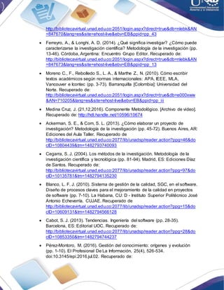 http://bibliotecavirtual.unad.edu.co:2051/login.aspx?direct=true&db=nlebk&AN
=847670&lang=es&site=ehost-live&ebv=EB&ppid=pp_43
 Ferreyro, A., & Longhi, A. D. (2014). ¿Qué significa investigar? ¿Cómo puede
caracterizarse la investigación científica? Metodología de la investigación (pp.
13-46). Córdoba, Argentina: Encuentro Grupo Editor. Recuperado de:
http://bibliotecavirtual.unad.edu.co:2051/login.aspx?direct=true&db=nlebk&AN
=847673&lang=es&site=ehost-live&ebv=EB&ppid=pp_13
 Moreno C., F., Rebolledo S., L. A., & Marthe Z., N. (2010). Cómo escribir
textos académicos según normas internacionales: APA, IEEE, MLA,
Vancouver e Icontec (pp. 3-73). Barranquilla [Colombia]: Universidad del
Norte. Recuperado de:
http://bibliotecavirtual.unad.edu.co:2051/login.aspx?direct=true&db=e000xww
&AN=710205&lang=es&site=ehost-live&ebv=EB&ppid=pp_iii
 Medina Cruz, J. (21,12,2016). Componente Metodológico. [Archivo de video].
Recuperado de: http://hdl.handle.net/10596/10674
 Ackerman, S. E., & Com, S. L. (2013). ¿Cómo elaborar un proyecto de
investigación? Metodología de la investigación (pp. 45-72). Buenos Aires, AR:
Ediciones del Aula Taller. Recuperado de
http://bibliotecavirtual.unad.edu.co:2077/lib/unadsp/reader.action?ppg=46&do
cID=10804439&tm=1482793740093
 Cegarra, S. J. (2004). Los métodos de la investigación. Metodología de la
investigación científica y tecnológica (pp. 81-94). Madrid, ES: Ediciones Díaz
de Santos. Recuperado de:
http://bibliotecavirtual.unad.edu.co:2077/lib/unadsp/reader.action?ppg=97&do
cID=10135781&tm=1482794135230
 Blanco, L. F. J. (2010). Sistema de gestión de la calidad, SGC, en el software.
Diseño de procesos claves para el mejoramiento de la calidad en proyectos
de software (pp. 7-10). La Habana, CU: D - Instituto Superior Politécnico José
Antonio Echeverría. CUJAE. Recuperado de
http://bibliotecavirtual.unad.edu.co:2077/lib/unadsp/reader.action?ppg=15&do
cID=10609131&tm=1482794566128
 Cabot, S. J. (2013). Tendencias. Ingeniería del software (pp. 28-35).
Barcelona, ES: Editorial UOC. Recuperado de:
http://bibliotecavirtual.unad.edu.co:2077/lib/unadsp/reader.action?ppg=28&do
cID=10853350&tm=1482794744237
 Pérez-Montoro, M. (2016). Gestión del conocimiento: orígenes y evolución
(pp. 1-10). El Profesional De La Información, 25(4), 526-534.
doi:10.3145/epi.2016.jul.02. Recuperado de:
 
