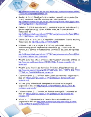 http://bibliotecavirtual.unad.edu.co:2051/login.aspx?direct=true&db=buh&AN=
117565381&lang=es&site=ehost-live
 Bataller, A. (2016). Planificación de proyectos. La gestión de proyectos (pp.
27-42). Barcelona, ESPAÑA: Editorial UOC. Recuperado de
http://bibliotecavirtual.unad.edu.co:2077/lib/unadsp/reader.action?ppg=27&do
cID=11231227&tm=1482795056529
 Palladino, E. (2014). Administración y gestión de proyectos. Administración y
gestión de proyectos (pp. 25-34). Buenos Aires, AR: Espacio Editorial.
Recuperado de
http://bibliotecavirtual.unad.edu.co:2077/lib/unadsp/reader.action?ppg=25&do
cID=11162736&tm=1482795267282
 Medina Cruz, J. ( 21,12,2016). Componente Comunicativo. [Archivo de video].
Recuperado de: http://hdl.handle.net/10596/10673
 Gutiérrez, D. M. J. A., & Pagés, A. C. (2009). Definiciones básicas.
Planificación y gestión de proyectos informáticos (pp. 17-36). Alcalá de
Henares, ES: Servicio de Publicaciones. Universidad de Alcalá. Recuperado
de
http://bibliotecavirtual.unad.edu.co:2077/lib/unadsp/reader.action?ppg=28&do
cID=10280334&tm=1482795495894
 WikiEOI. (s.f.). "Las 5 fases en Gestión de Proyectos". Disponible en línea en:
http://www.eoi.es/blogs/embacon/2014/04/29/las-5-fases-en-gestion-de-
proyectos/
 WikiEOI. (s.f.). "Gestión del Tiempo en Proyectos". Disponible en línea en:
http://www.eoi.es/wiki/index.php/GESTI%C3%93N_DEL_TIEMPO_EN_PROY
ECTOS_en_Gesti%C3%B3n_de_proyectos
 La Guía PMBOK. (s.f.). "Gestión de los Costes del Proyecto". Disponible en
línea en: https://uacm123.weebly.com/3-gestioacuten-de-los-costes-del-
proyecto.html
 FICARA. (s.f.). "Planificación de la gestión de costos en un proyecto".
Disponible en línea en: http://ficprem.com/planificacion-de-la-gestion-de-
costos-en-un-proyecto/
 La Guía PMBOK. (s.f.). "Gestión del Alcance del Proyecto". Disponible en
línea en: https://uacm123.weebly.com/1-gestioacuten-del-alcance-del-
proyecto.html
 MDAP. (s.f.). "Cómo Planificar la Gestión del Alcance del Proyecto".
Disponible en línea en: http://www.uv-mdap.com/blog/otro-enfoque-sobre-
como-planificar-la-gestion-del-alcance/
 