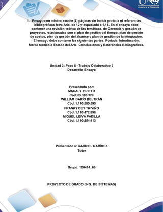 b. Ensayo con mínimo cuatro (4) páginas sin incluir portada ni referencias
bibliográficas letra Arial de 12 y espaciado a 1,15. En el ensayo debe
contener una revisión teórica de las temáticas, de Gerencia y gestión de
proyectos, relacionadas con el plan de gestión del tiempo, plan de gestión
de costos, plan de gestión del alcance y plan de gestión de la integración.
El ensayo debe contener las siguientes partes: Portada, Introducción,
Marco teórico o Estado del Arte, Conclusiones y Referencias Bibliográficas.
Unidad 3: Paso 8 - Trabajo Colaborativo 3
Desarrollo Ensayo
Presentado por:
MAGALY PRIETO
Cód. 65.500.329
WILLIAM DARÍO BELTRÁN
Cód. 1.110.585.595
FRANKY DEY TRIVIÑO
Cód. 1.110.472.898
MIGUEL LEIVA PADILLA
Cód. 1.110.554.413
Presentado a: GABRIEL RAMÍREZ
Tutor
Grupo: 100414_66
PROYECTO DE GRADO (ING. DE SISTEMAS)
 