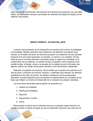 debe conocer las herramientas más técnicas de la dirección de proyectos sino que debe
utilizar sus habilidades humanas para alinear los intereses del equipo de trabajo con los
objetivos del proyecto.
MARCO TEÓRICO – ESTADO DEL ARTE
La teoría sobre proyectos se ha enriquecido con aportes de la ciencia, la pedagogía
y la psicología. Resulta pertinente hacer referencia a la definición de proyecto para
avanzar en el análisis del tema. Se denomina proyecto a la realización de una actividad
temporal en la que puede generarse un producto, un servicio o un resultado. No hay
duda de que en el campo educativo el proyecto juega un papel muy importante en el
cumplimiento de sus objetivos, el carácter puntual y específico de los proyectos hace
posible vincular el trabajo, el aula y la escuela con la realidad social, en tal grado que
algunos autores nos hablan del proyecto educativo como herramienta inseparable.
Referente a la gestión de proyectos, David señala que La gestión de proyectos es el
arte de dirigir y coordinar los recursos humanos y materiales para alcanzar los objetivos
predefinido es de costo, de tiempo, de calidad a satisfacción de los participantes.
Importante el poder explicativo pero es necesario complementarla con el análisis de las
fases que influyen en el sitio en el desarrollo de un proyecto de cualquier naturaleza.
Las cinco fases esenciales para la gestión de proyectos son:
1. Análisis de Viabilidad.
2. Planificación Detallada.
3. Ejecución.
4. Seguimiento y Control.
5. Cierre.
Básicamente es esto lo que se necesita para que un proyecto pueda funcionar de
manera correcta, al menos en papel, ya que es importante mencionar que cada una de
 