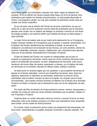 estas fases cuenta con actividades a ejecutar que varían según la categoría del
proyecto. Si no se definen de manera puntual estas fases con el fin de generar unos
parámetros para realizar los distintos procedimientos, no será posible desarrollar el
mismo. Los proyectos cuentan con una gran variedad de elementos donde cada uno
cumple una función específica.
Es por tal razón que la Gestión del Tiempo es de suma importancia, ya que por
medio de un plan de acción podemos conocer todas las actividades que se requieren
ejecutar para cumplir con un objetivo de entregar un producto o servicio en una fecha
de entrega pactada y así podemos definir qué cantidad de tiempo se debe otorgar a
cada actividad.
La mejor forma de realizar esto es por medio de la elaboración de un Cronograma.
Existen diversas modelos de Cronogramas que se ajustan a nuestras necesidades. Con
la Gestión del Tiempo identificamos las actividades a realizar, la secuencia de
realización y la estimación de la duración de las mismas, así como también, estimar los
recursos (materiales, personas, equipos, instalaciones, etc.) necesarios para ejecutar
cada una de las distintas actividades de la Propuesta o Proyecto.
El plan de Gestión del Tiempo nos muestra lo indispensable que es para un
proyecto la organización del tiempo, donde cada uno de los miembros del grupo toma
parte en el desarrollo del proyecto, es decir, delegándose las funciones, para que la
resolución del mismo fluya de manera organizada y a tiempo, con el objetivo de darlo
por terminado en el momento indicado sin afectar costos, calidad y duración.
Se debe poner en practica reglas que nos ayudarían a que la gestión del tiempo se
ejecute en el tiempo estipulado, como lo son el planificar las tareas, tener claros los
objetivos, determinar el calendario de actividades, determinar la duración de las
actividades, todo lo anterior siempre se hace en conjunto con el grupo para no tener
inconvenientes, para nuestra practica el tiempo se delimita con el tiempo de la actividad
Proyecto de Grado y el tiempo que le dediquemos cada uno de los integrantes de este
grupo.
Por medio del Plan de Gestión de Costos podemos conocer, estimar, presupuestar y
controlar los costos de cada una de las distintas actividades que se planean realizar en
una Propuesta o Proyecto.
Podemos tener un control adecuado sobre los mismos y conocer la forma en cómo
interactúan entre sí los distintos procesos y el dinero que necesitamos tener disponible
para cumplir con los costes de dichos procesos.
En muchos casos, la estimación de los costos y la preparación del presupuesto van
de la mano, especialmente en aquellos proyectos de tamaño o alcance pequeño. Sin
 