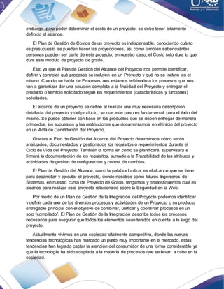 embargo, para poder determinar el costo de un proyecto, se debe tener totalmente
definido el alcance.
El Plan de Gestión de Costos de un proyecto es indispensable, conociendo cuánto
es presupuesto se pueden hacer las proyecciones, así como también saber cuántas
personas pueden ser parte de este proyecto, en nuestro caso, el Costo solo dura lo que
dure este módulo de proyecto de grado.
Esto ya que el Plan de Gestión del Alcance del Proyecto nos permite identificar,
definir y controlar qué procesos se incluyen en un Proyecto y qué no se incluye en el
mismo. Cuando se habla de Procesos, nos estamos refiriendo a los procesos que nos
van a garantizar dar una solución completa a la finalidad del Proyecto y entregar el
producto o servicio solicitado según los requerimientos (características y funciones)
solicitados.
El alcance de un proyecto se define al realizar una muy necesaria descripción
detallada del proyecto y del producto, ya que este paso es fundamental para el éxito del
mismo. Se puede obtener con base en los productos que se deben entregar de manera
primordial, los supuestos y las restricciones que documentamos en el inicio del proyecto
en un Acta de Constitución del Proyecto.
Gracias al Plan de Gestión del Alcance del Proyecto determinaos cómo serán
analizados, documentados y gestionados los requisitos o requerimientos durante el
Ciclo de Vida del Proyecto. También la forma en cómo se planificará, supervisará e
firmará la documentación de los requisitos, sumado a la Trazabilidad de los atributos y
actividades de gestión de configuración y control de cambios.
El Plan de Gestión del Alcance, como la palabra lo dice, es el alcance que se tiene
para desarrollar y ejecutar el proyecto, donde nosotros como futuros Ingenieros de
Sistemas, en nuestro curso de Proyecto de Grado, tengamos y pronostiquemos cuál es
alcance para realizar este proyecto relacionado sobre la Seguridad en la Web.
Por medio de un Plan de Gestión de la Integración del Proyecto podemos identificar
y definir cada uno de los diversos procesos y actividades de un Proyecto o su producto
entregable principal con el objetivo de combinar, unificar y coordinar procesos en un
solo “compilado”. El Plan de Gestión de la Integración describe todos los procesos
necesarios para asegurar que todos los elementos sean tenidos en cuenta a lo largo del
proyecto.
Actualmente vivimos en una sociedad totalmente competitiva, donde las nuevas
tendencias tecnológicas han marcado un punto muy importante en el mercado, estas
tendencias han logrado captar la atención del consumidor de una forma considerable ya
que la tecnología ha sido adaptada a la mayoría de procesos que se llevan a cabo en la
sociedad.
 