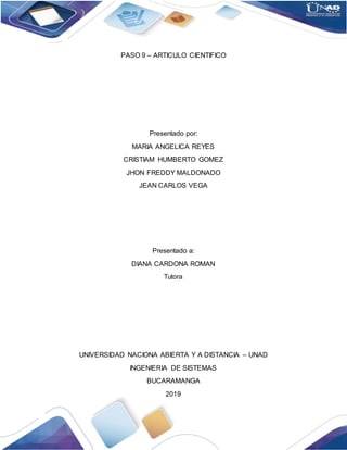 PASO 9 – ARTICULO CIENTIFICO
Presentado por:
MARIA ANGELICA REYES
CRISTIAM HUMBERTO GOMEZ
JHON FREDDY MALDONADO
JEAN CARLOS VEGA
Presentado a:
DIANA CARDONA ROMAN
Tutora
UNIVERSIDAD NACIONA ABIERTA Y A DISTANCIA – UNAD
INGENIERIA DE SISTEMAS
BUCARAMANGA
2019
 