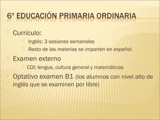    Currículo:
          Inglés: 3 sesiones semanales
          Resto de las materias se imparten en español.
   Examen externo
          CDI: lengua, cultura general y matemáticas
   Optativo examen B1 (los alumnos con nivel alto de
    inglés que se examinen por libre)
 