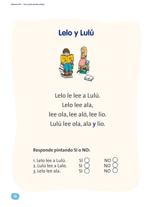 Ediciones R & V Paso a pasito aprendo solito(a)
10
Lelo y Lulú
Lelo le lee a Lulú.
Lelo lee ala,
lee ola, lee aló, lee lío.
Lulú lee ola, ala y lío.
Responde pintando SI o NO:
1. Lelo lee a Lulú. SI NO
2. Lulú lee a Lalo. SI NO
3. Lelo lee ala. SI NO
 