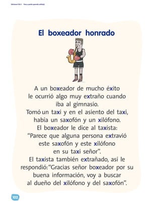 Ediciones R & V Paso a pasito aprendo solito(a)
102
A un boxeador de mucho éxito
le ocurrió algo muy extraño cuando
iba al gimnasio.
Tomó un taxi y en el asiento del taxi,
había un saxofón y un xilófono.
El boxeador le dice al taxista:
“Parece que alguna persona extravió
este saxofón y este xilófono
en su taxi señor”.
El taxista también extrañado, así le
respondió:“Gracias señor boxeador por su
buena información, voy a buscar
al dueño del xilófono y del saxofón”.
El boxeador honrado
 