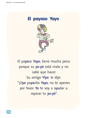 Ediciones R & V Paso a pasito aprendo solito(a)
104
El payaso Yayo, tiene mucha pena
porque su yo-yó está malo y no
sabe que hacer.
Su amigo Yiyo le dijo:
“¡Oye payasito Yayo, no te apenes
por favor. Yo te voy a ayudar a
reparar tu yo-yó”.
El payaso Yayo
 