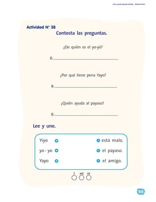 Paso a pasito aprendo solito(a) Ediciones R & V
105
	 Yiyo está malo.
	 yo - yo el payaso.
	 Yayo el amigo.
	
	 ¿De quién es el yo-yó?
R:..............................................................................
	 ¿Por qué tiene pena Yayo?
R:...........................................................................
	 ¿Quién ayuda al payaso?
R:............................................................................
Contesta las preguntas.
Lee y une.
nll ml
Actividad N° 38
 