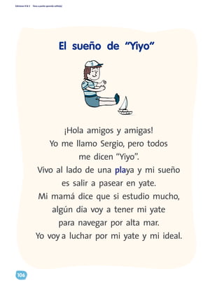 Ediciones R & V Paso a pasito aprendo solito(a)
106
¡Hola amigos y amigas!
Yo me llamo Sergio, pero todos
me dicen “Yiyo”.
Vivo al lado de una playa y mi sueño
es salir a pasear en yate.
Mi mamá dice que si estudio mucho,
algún día voy a tener mi yate
para navegar por alta mar.
Yo voy a luchar por mi yate y mi ideal.
El sueño de “Yiyo”
 